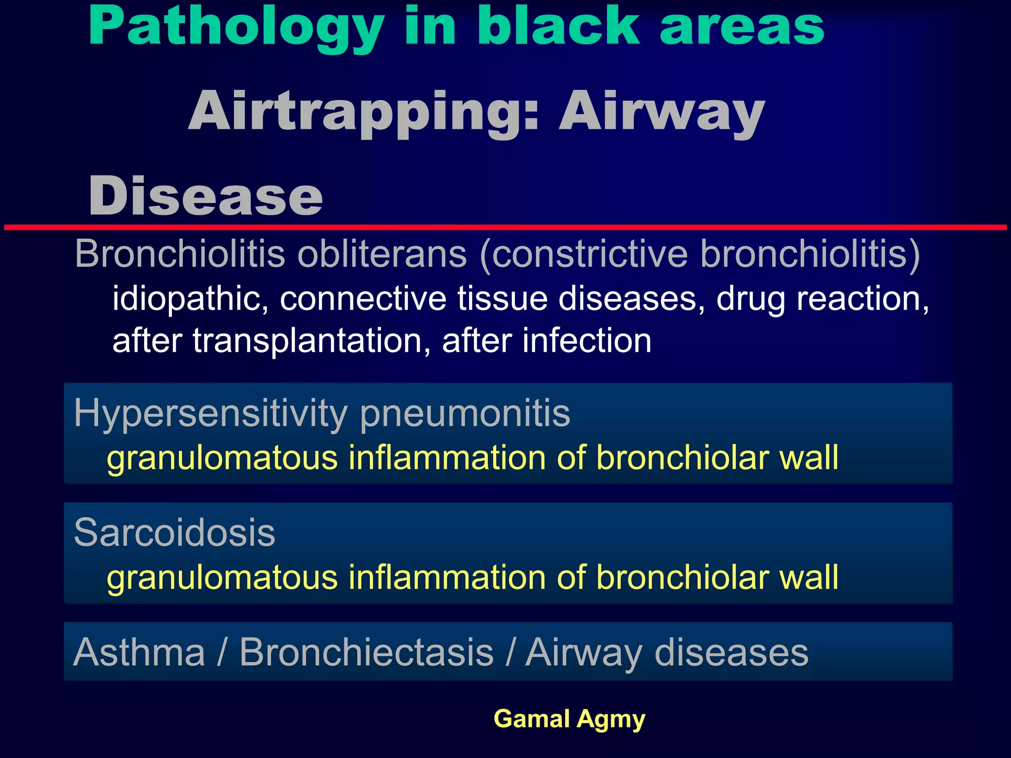 Pathology in black areas
Airtrapping: Airway
Disease
Bronchiolitis obliterans (constrictive bronchiolitis)
idiopathic, connective tissue diseases, drug reaction,
after transplantation, after infection
Hypersensitivity pneumonitis
granulomatous inflammation of bronchiolar wall
Sarcoidosis
granulomatous inflammation of bronchiolar wall
Asthma / Bronchiectasis / Airway diseases
Gamal Agmy
 