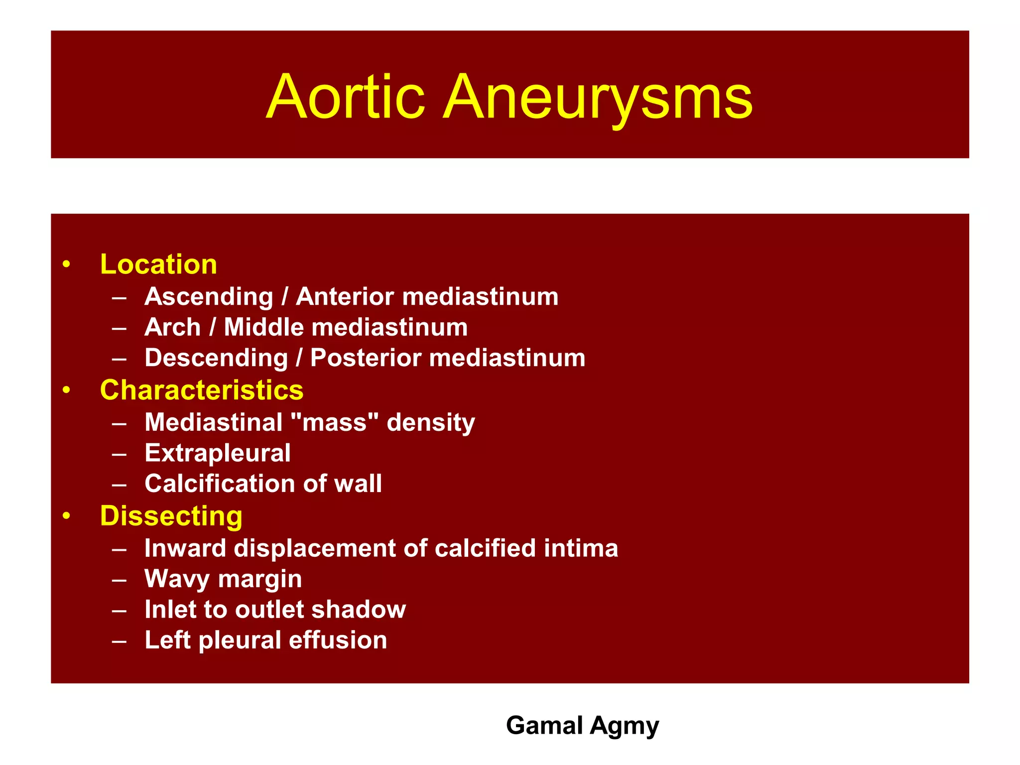 Aortic Aneurysms
• Location
– Ascending / Anterior mediastinum
– Arch / Middle mediastinum
– Descending / Posterior mediastinum
• Characteristics
– Mediastinal "mass" density
– Extrapleural
– Calcification of wall
• Dissecting
– Inward displacement of calcified intima
– Wavy margin
– Inlet to outlet shadow
– Left pleural effusion
Gamal Agmy
 