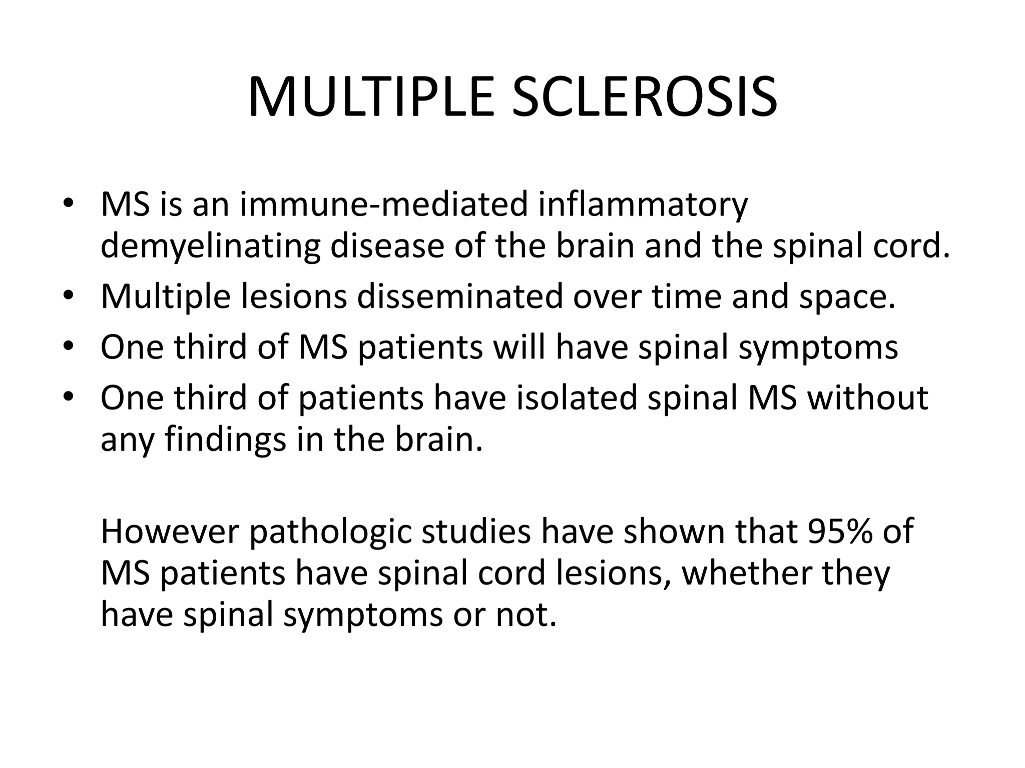 MULTIPLE SCLEROSIS
• MS is an immune-mediated inflammatory
demyelinating disease of the brain and the spinal cord.
• Multiple lesions disseminated over time and space.
• One third of MS patients will have spinal symptoms
• One third of patients have isolated spinal MS without
any findings in the brain.
However pathologic studies have shown that 95% of
MS patients have spinal cord lesions, whether they
have spinal symptoms or not.
 
