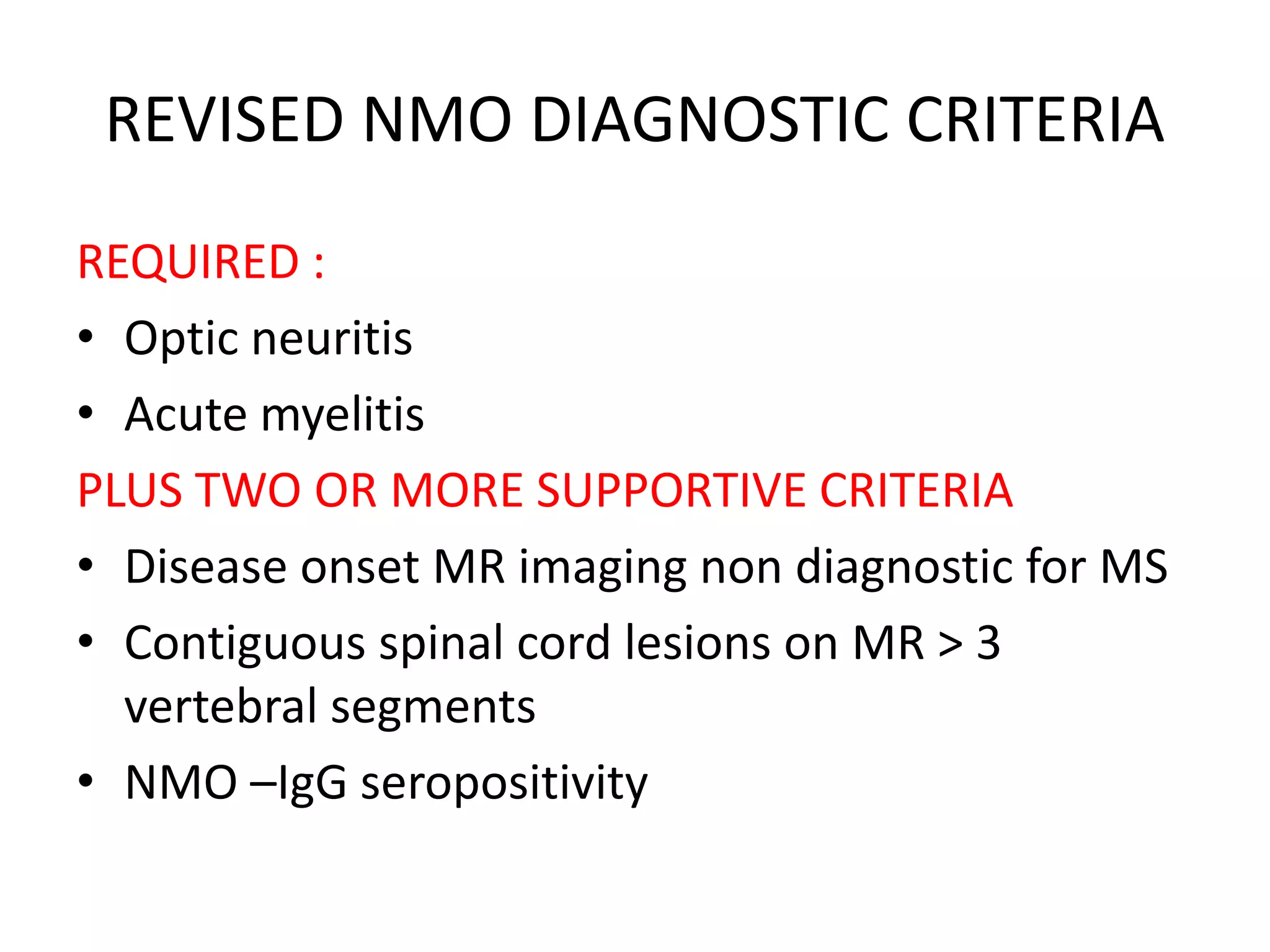 REVISED NMO DIAGNOSTIC CRITERIA
REQUIRED :
• Optic neuritis
• Acute myelitis
PLUS TWO OR MORE SUPPORTIVE CRITERIA
• Disease onset MR imaging non diagnostic for MS
• Contiguous spinal cord lesions on MR > 3
vertebral segments
• NMO –IgG seropositivity
 