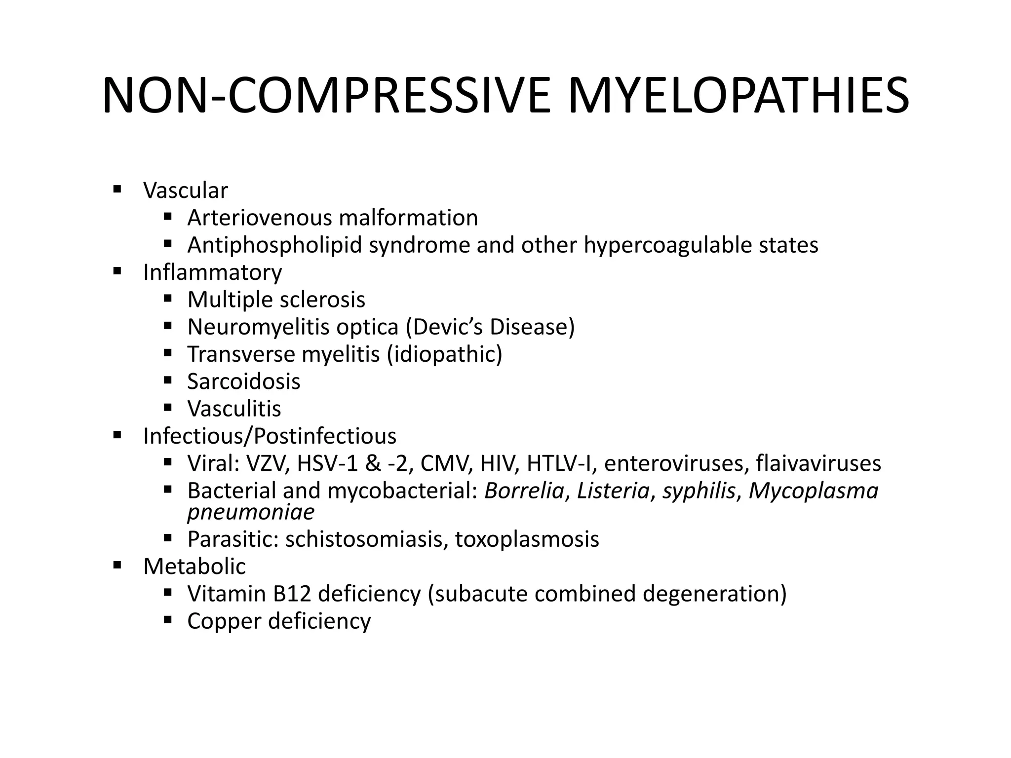 NON-COMPRESSIVE MYELOPATHIES
 Vascular
 Arteriovenous malformation
 Antiphospholipid syndrome and other hypercoagulable states
 Inflammatory
 Multiple sclerosis
 Neuromyelitis optica (Devic’s Disease)
 Transverse myelitis (idiopathic)
 Sarcoidosis
 Vasculitis
 Infectious/Postinfectious
 Viral: VZV, HSV-1 & -2, CMV, HIV, HTLV-I, enteroviruses, flaivaviruses
 Bacterial and mycobacterial: Borrelia, Listeria, syphilis, Mycoplasma
pneumoniae
 Parasitic: schistosomiasis, toxoplasmosis
 Metabolic
 Vitamin B12 deficiency (subacute combined degeneration)
 Copper deficiency
 