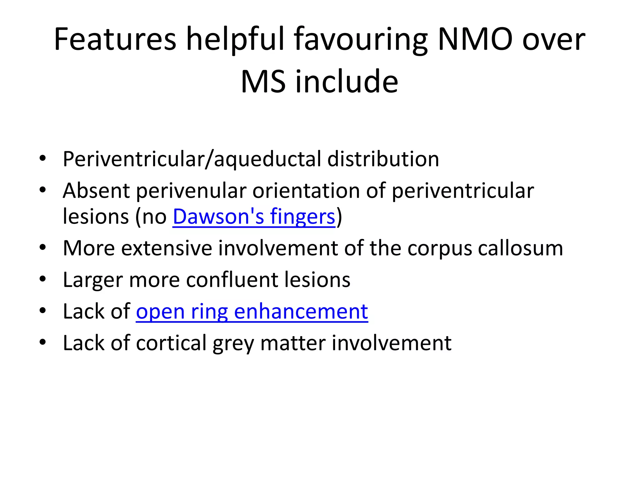 Features helpful favouring NMO over
MS include
• Periventricular/aqueductal distribution
• Absent perivenular orientation of periventricular
lesions (no Dawson's fingers)
• More extensive involvement of the corpus callosum
• Larger more confluent lesions
• Lack of open ring enhancement
• Lack of cortical grey matter involvement
 