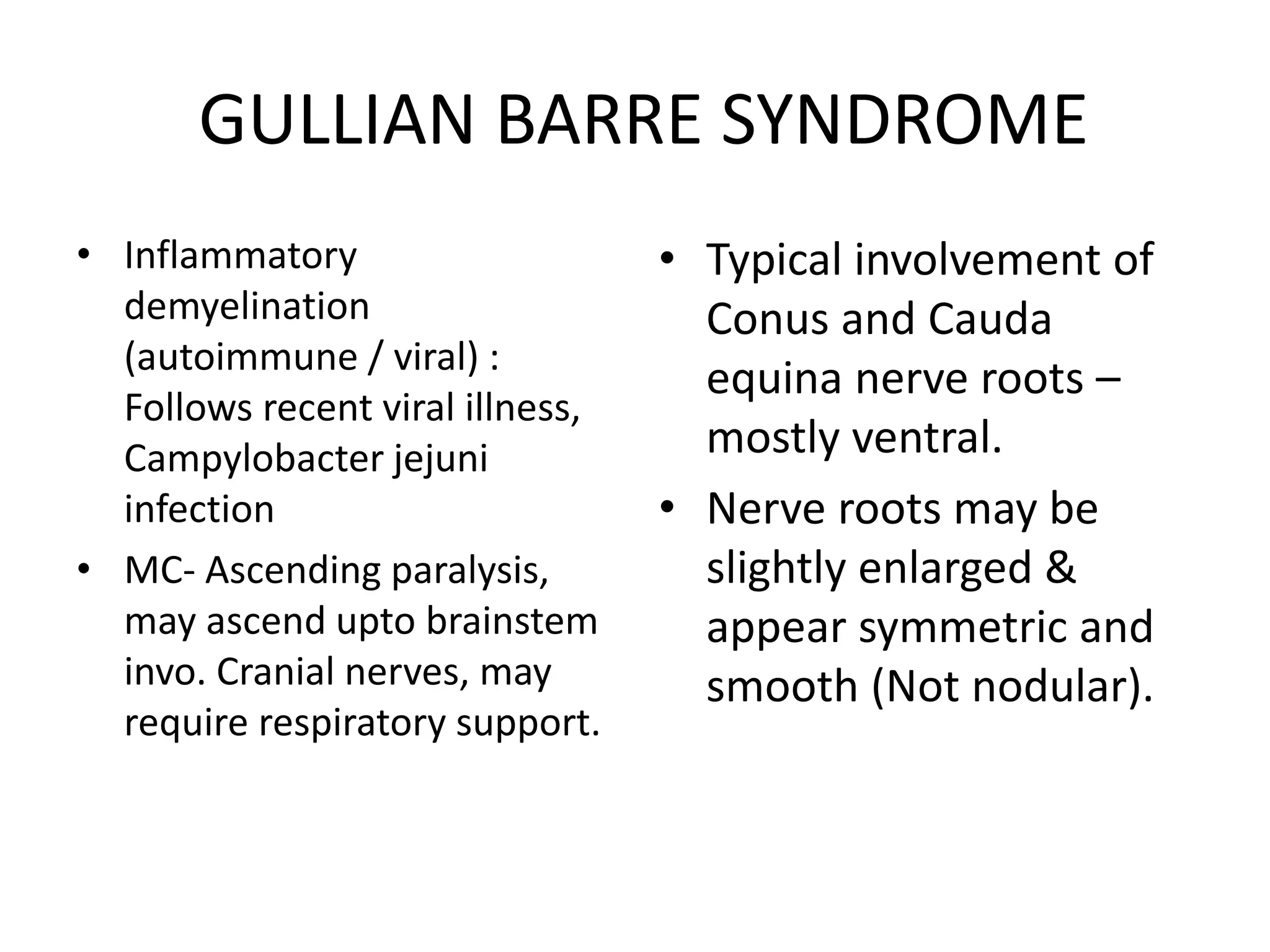 GULLIAN BARRE SYNDROME
• Inflammatory
demyelination
(autoimmune / viral) :
Follows recent viral illness,
Campylobacter jejuni
infection
• MC- Ascending paralysis,
may ascend upto brainstem
invo. Cranial nerves, may
require respiratory support.
• Typical involvement of
Conus and Cauda
equina nerve roots –
mostly ventral.
• Nerve roots may be
slightly enlarged &
appear symmetric and
smooth (Not nodular).
 