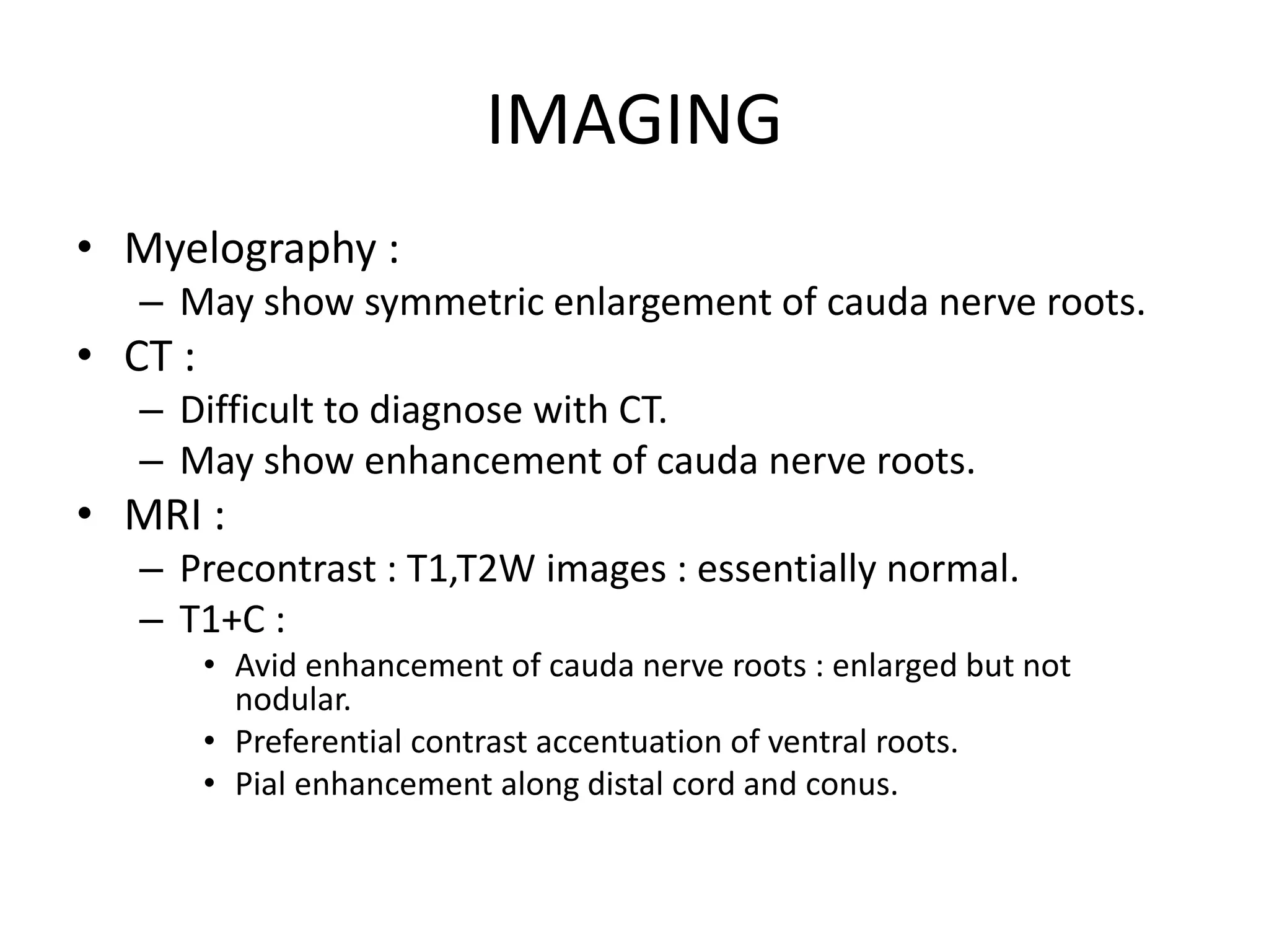 IMAGING
• Myelography :
– May show symmetric enlargement of cauda nerve roots.
• CT :
– Difficult to diagnose with CT.
– May show enhancement of cauda nerve roots.
• MRI :
– Precontrast : T1,T2W images : essentially normal.
– T1+C :
• Avid enhancement of cauda nerve roots : enlarged but not
nodular.
• Preferential contrast accentuation of ventral roots.
• Pial enhancement along distal cord and conus.
 