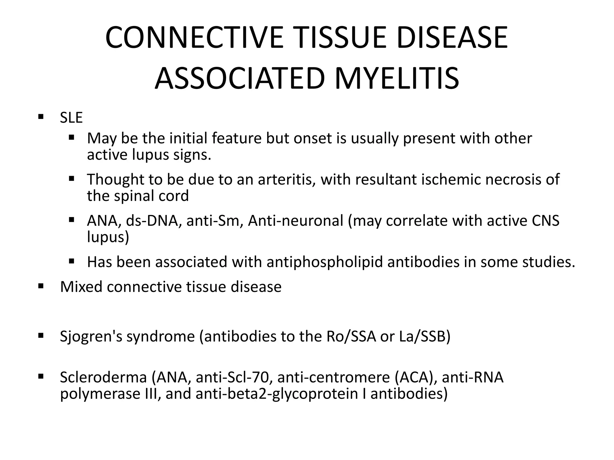 CONNECTIVE TISSUE DISEASE
ASSOCIATED MYELITIS
 SLE
 May be the initial feature but onset is usually present with other
active lupus signs.
 Thought to be due to an arteritis, with resultant ischemic necrosis of
the spinal cord
 ANA, ds-DNA, anti-Sm, Anti-neuronal (may correlate with active CNS
lupus)
 Has been associated with antiphospholipid antibodies in some studies.
 Mixed connective tissue disease
 Sjogren's syndrome (antibodies to the Ro/SSA or La/SSB)
 Scleroderma (ANA, anti-Scl-70, anti-centromere (ACA), anti-RNA
polymerase III, and anti-beta2-glycoprotein I antibodies)
 