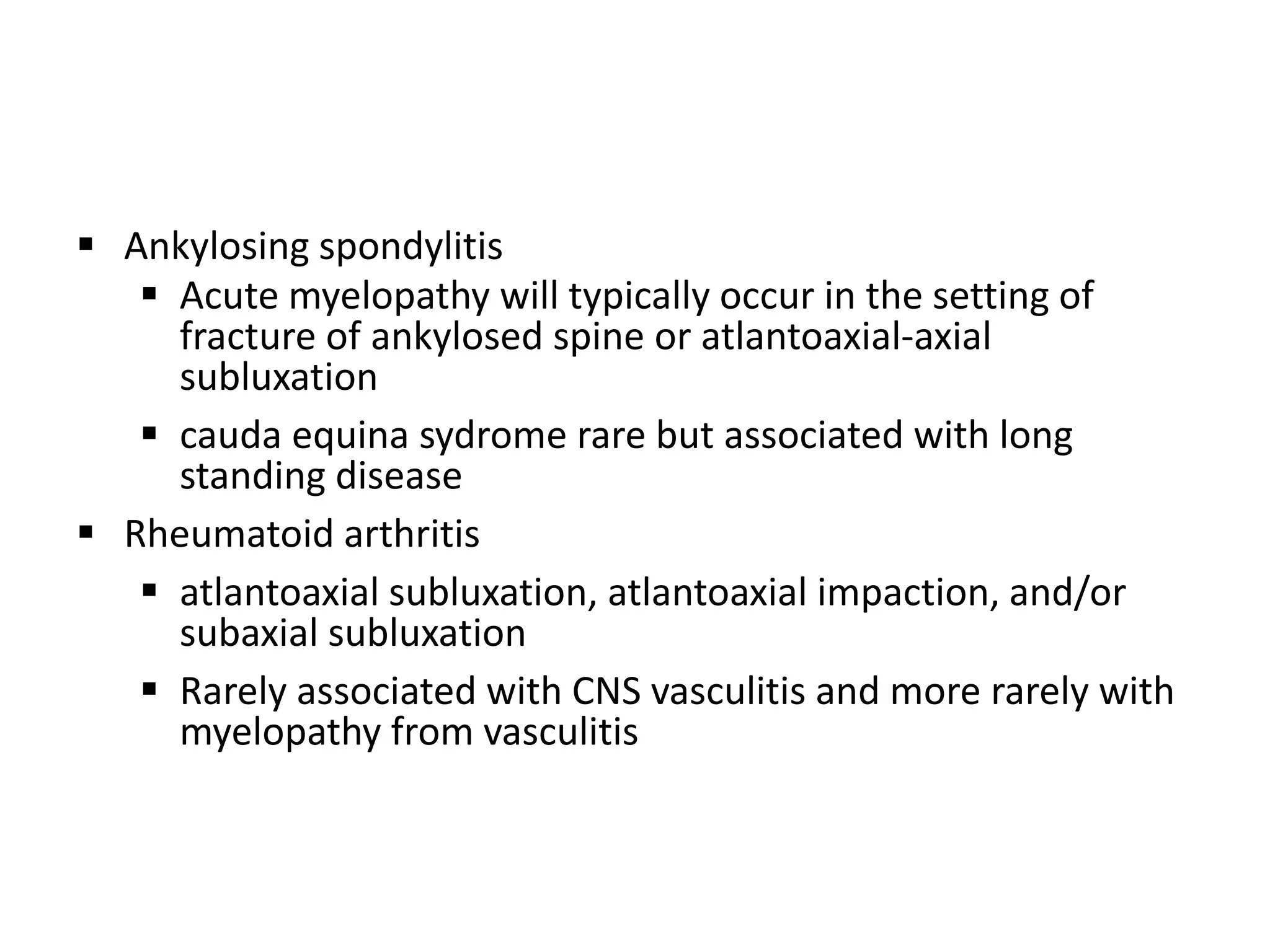  Ankylosing spondylitis
 Acute myelopathy will typically occur in the setting of
fracture of ankylosed spine or atlantoaxial-axial
subluxation
 cauda equina sydrome rare but associated with long
standing disease
 Rheumatoid arthritis
 atlantoaxial subluxation, atlantoaxial impaction, and/or
subaxial subluxation
 Rarely associated with CNS vasculitis and more rarely with
myelopathy from vasculitis
 