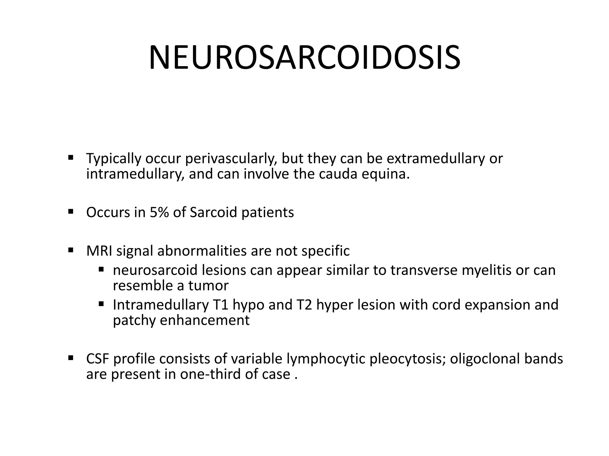 NEUROSARCOIDOSIS
 Typically occur perivascularly, but they can be extramedullary or
intramedullary, and can involve the cauda equina.
 Occurs in 5% of Sarcoid patients
 MRI signal abnormalities are not specific
 neurosarcoid lesions can appear similar to transverse myelitis or can
resemble a tumor
 Intramedullary T1 hypo and T2 hyper lesion with cord expansion and
patchy enhancement
 CSF profile consists of variable lymphocytic pleocytosis; oligoclonal bands
are present in one-third of case .
 