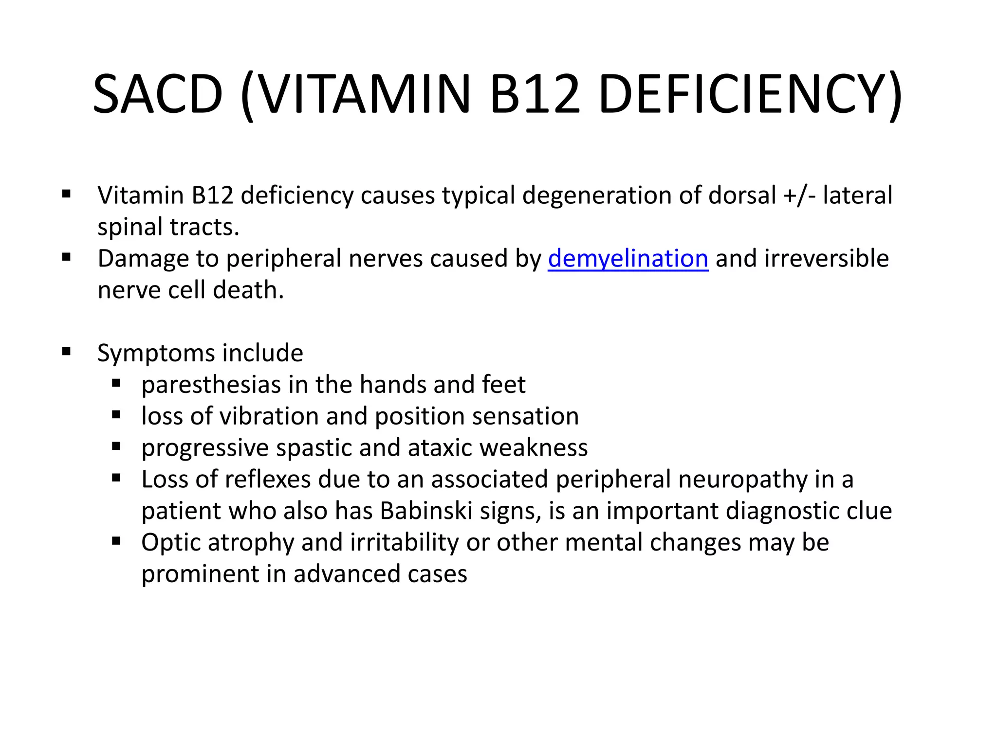 SACD (VITAMIN B12 DEFICIENCY)
 Vitamin B12 deficiency causes typical degeneration of dorsal +/- lateral
spinal tracts.
 Damage to peripheral nerves caused by demyelination and irreversible
nerve cell death.
 Symptoms include
 paresthesias in the hands and feet
 loss of vibration and position sensation
 progressive spastic and ataxic weakness
 Loss of reflexes due to an associated peripheral neuropathy in a
patient who also has Babinski signs, is an important diagnostic clue
 Optic atrophy and irritability or other mental changes may be
prominent in advanced cases
 