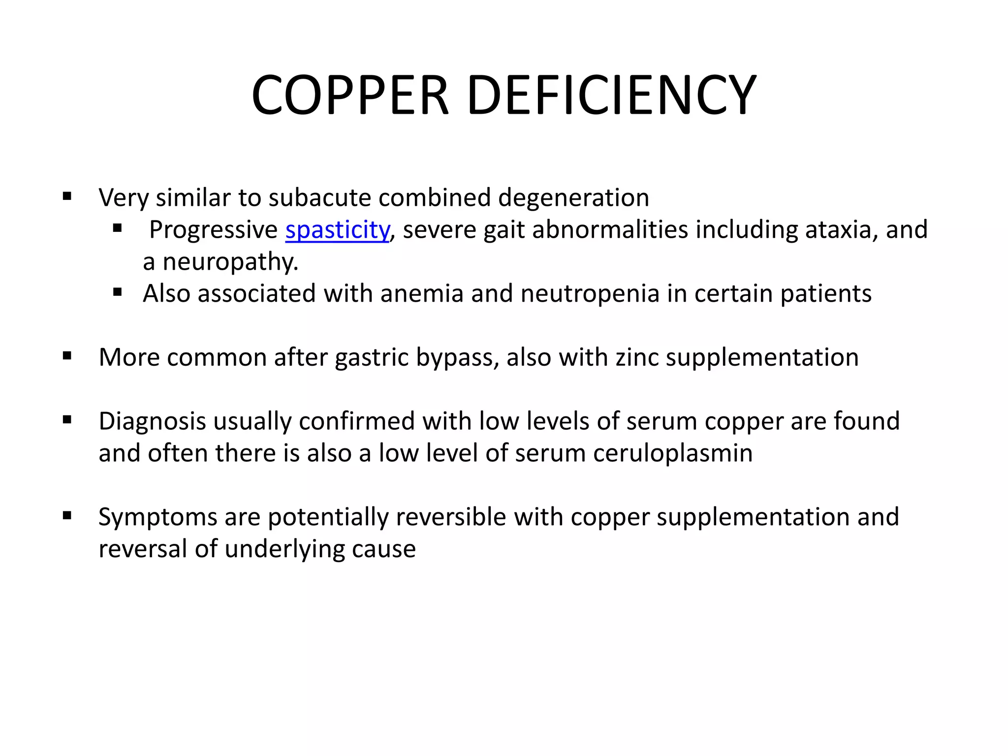 COPPER DEFICIENCY
 Very similar to subacute combined degeneration
 Progressive spasticity, severe gait abnormalities including ataxia, and
a neuropathy.
 Also associated with anemia and neutropenia in certain patients
 More common after gastric bypass, also with zinc supplementation
 Diagnosis usually confirmed with low levels of serum copper are found
and often there is also a low level of serum ceruloplasmin
 Symptoms are potentially reversible with copper supplementation and
reversal of underlying cause
 