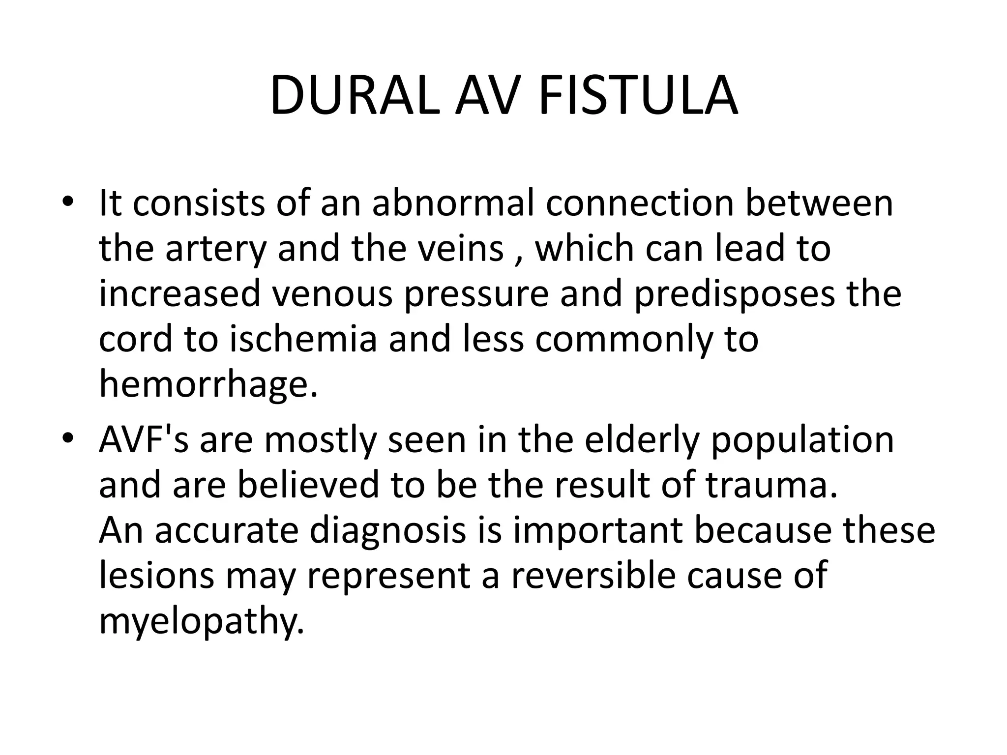 DURAL AV FISTULA
• It consists of an abnormal connection between
the artery and the veins , which can lead to
increased venous pressure and predisposes the
cord to ischemia and less commonly to
hemorrhage.
• AVF's are mostly seen in the elderly population
and are believed to be the result of trauma.
An accurate diagnosis is important because these
lesions may represent a reversible cause of
myelopathy.
 