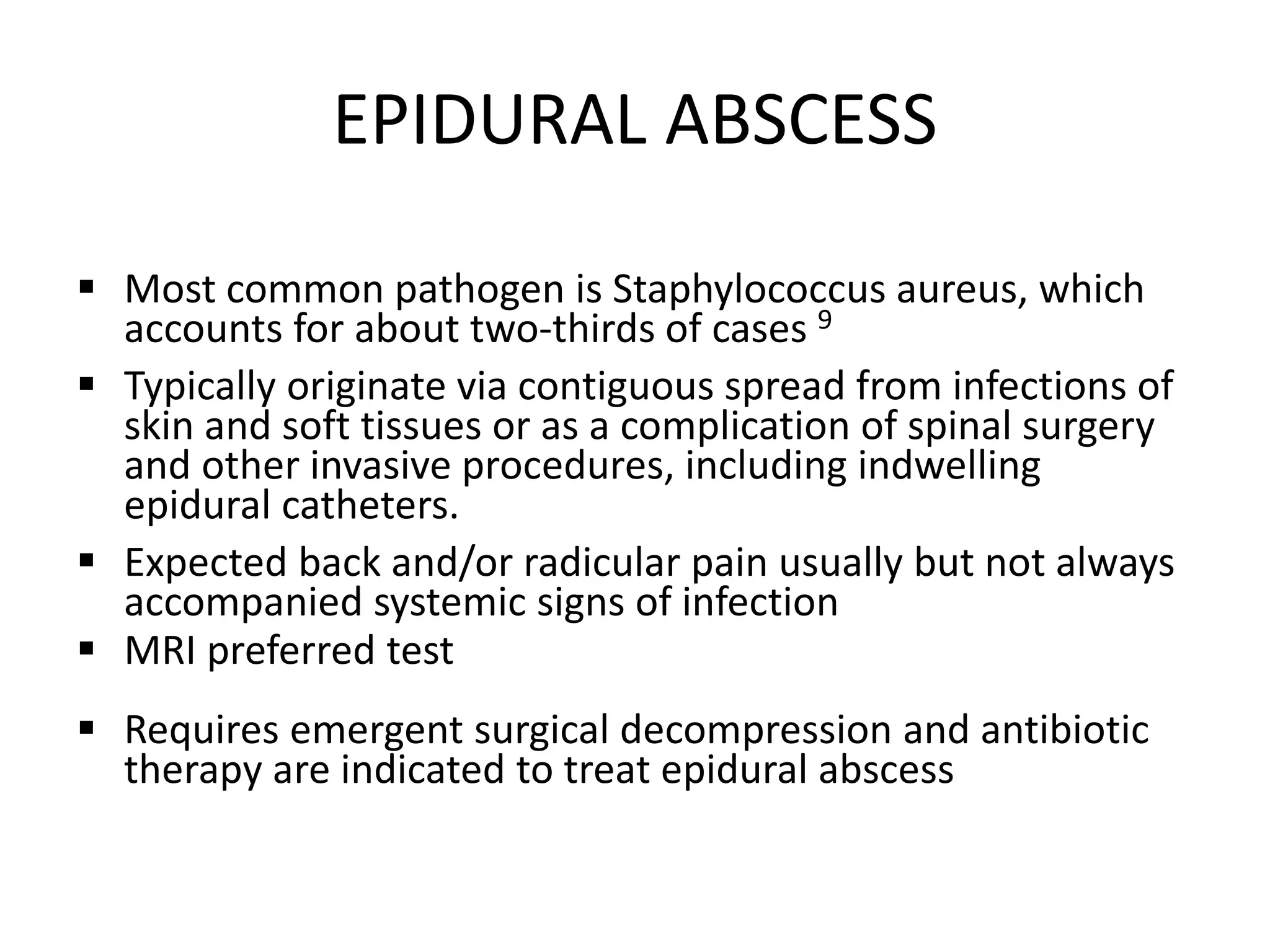 EPIDURAL ABSCESS
 Most common pathogen is Staphylococcus aureus, which
accounts for about two-thirds of cases 9
 Typically originate via contiguous spread from infections of
skin and soft tissues or as a complication of spinal surgery
and other invasive procedures, including indwelling
epidural catheters.
 Expected back and/or radicular pain usually but not always
accompanied systemic signs of infection
 MRI preferred test
 Requires emergent surgical decompression and antibiotic
therapy are indicated to treat epidural abscess
 