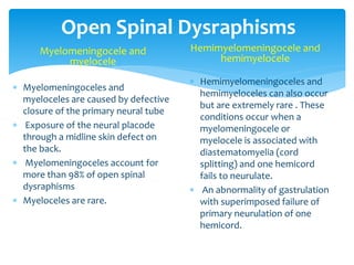 Open Spinal Dysraphisms
Myelomeningocele and
myelocele
 Myelomeningoceles and
myeloceles are caused by defective
closure of the primary neural tube
 Exposure of the neural placode
through a midline skin defect on
the back.
 Myelomeningoceles account for
more than 98% of open spinal
dysraphisms
 Myeloceles are rare.
Hemimyelomeningocele and
hemimyelocele
 Hemimyelomeningoceles and
hemimyeloceles can also occur
but are extremely rare . These
conditions occur when a
myelomeningocele or
myelocele is associated with
diastematomyelia (cord
splitting) and one hemicord
fails to neurulate.
 An abnormality of gastrulation
with superimposed failure of
primary neurulation of one
hemicord.
 