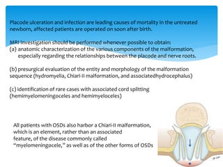 Placode ulceration and infection are leading causes of mortality in the untreated
newborn, affected patients are operated on soon after birth.
MRI investigation should be performed whenever possible to obtain:
(a) anatomic characterization of the various components of the malformation,
especially regarding the relationships between the placode and nerve roots.
(b) presurgical evaluation of the entity and morphology of the malformation
sequence (hydromyelia, Chiari-II malformation, and associatedhydrocephalus)
(c) identification of rare cases with associated cord splitting
(hemimyelomeningoceles and hemimyeloceles)
All patients with OSDs also harbor a Chiari-II malformation,
which is an element, rather than an associated
feature, of the disease commonly called
“myelomeningocele,” as well as of the other forms of OSDs
 