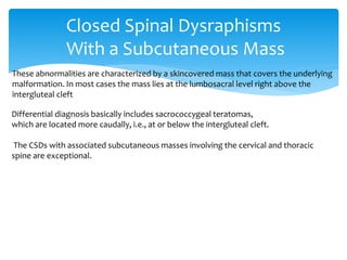 Closed Spinal Dysraphisms
With a Subcutaneous Mass
These abnormalities are characterized by a skincovered mass that covers the underlying
malformation. In most cases the mass lies at the lumbosacral level right above the
intergluteal cleft
Differential diagnosis basically includes sacrococcygeal teratomas,
which are located more caudally, i.e., at or below the intergluteal cleft.
The CSDs with associated subcutaneous masses involving the cervical and thoracic
spine are exceptional.
 