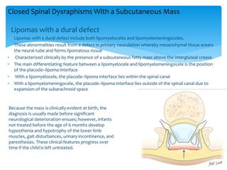Lipomas with a dural defect
 Lipomas with a dural defect include both lipomyeloceles and lipomyelomeningoceles.
 These abnormalities result from a defect in primary neurulation whereby mesenchymal tissue enters
the neural tube and forms lipomatous tissue
 Characterized clinically by the presence of a subcutaneous fatty mass above the intergluteal crease.
 The main differentiating feature between a lipomyelocele and lipomyelomeningocele is the position
of the placode–lipoma interface
 With a lipomyelocele, the placode–lipoma interface lies within the spinal canal
 With a lipomyelomeningocele, the placode–lipoma interface lies outside of the spinal canal due to
expansion of the subarachnoid space
Closed Spinal Dysraphisms With a Subcutaneous Mass
Because the mass is clinically evident at birth, the
diagnosis is usually made before significant
neurological deterioration ensues; however, infants
not treated before the age of 6 months develop
hyposthenia and hypotrophy of the lower limb
muscles, gait disturbances, urinary incontinence, and
paresthesias. These clinical features progress over
time if the child is left untreated.
 