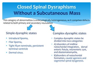 Closed Spinal Dysraphisms
Without a Subcutaneous Mass
Simple dysraphic states
 Intradural lipoma,
 Filar lipoma,
 Tight filum terminale, persistent
terminal ventricle
 Dermal sinus.
Complex dysraphic states
 Complex dysraphic states be
divided into two categories:
 A) disorders of midline
notochordal integration, dorsal
enteric fistula, neurenteric cyst,
and diastematomyelia,
 B)disorders of notochordal
formation, caudal agenesis and
segmental spinal dysgenesis.
This category of abnormalities is embryologically heterogeneous, as it comprises defects
related to both primary and secondary neurulation
 