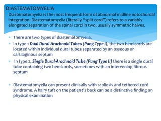  There are two types of diastematomyelia.
 In type 1 Dual Dural-Arachnoid Tubes (Pang Type I), the two hemicords are
located within individual dural tubes separated by an osseous or
cartilaginous septum
 In type 2, Single Dural-Arachnoid Tube (Pang Type II) there is a single dural
tube containing two hemicords, sometimes with an intervening fibrous
septum
 Diastematomyelia can present clinically with scoliosis and tethered-cord
syndrome. A hairy tuft on the patient's back can be a distinctive finding on
physical examination
DIASTEMATOMYELIA
Diastematomyelia is the most frequent form of abnormal midline notochordal
integration. Diastematomyelia (literally “split cord”) refers to a variably
elongated separation of the spinal cord in two, usually symmetric halves.
 