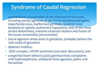  constellation of anomalies of the hind end of the trunk,
including partial agenesis of the thoracolumbosacral spine,
imperforate anus, malformed genitalia, bilateral renal
dysplasia or aplasia, pulmonary hypoplasia, and, in the most
severe deformities, extreme external rotation and fusion of
the lower extremities (sirenomelia)
 Sacral agenesis arises early in gestation, probably before the
10th week of gestation
 diabetes mellitus,
 OEIS complex, VATER syndrome (see later discussion), and
 congenital heart defects (24%); genitourinary complaints
with hydronephrosis, unilateral renal agenesis, pelvic and
horseshoe
Syndrome of Caudal Regression
 