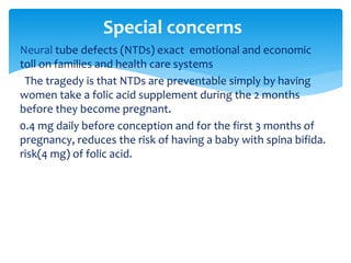  Neural tube defects (NTDs) exact emotional and economic
toll on families and health care systems
The tragedy is that NTDs are preventable simply by having
women take a folic acid supplement during the 2 months
before they become pregnant.
0.4 mg daily before conception and for the first 3 months of
pregnancy, reduces the risk of having a baby with spina bifida.
risk(4 mg) of folic acid.
Special concerns
 