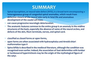  Spinal dysraphism, or neural tube defect (NTD), is a broad term encompassing a
heterogeneous group of congenital spinal anomalies, which result from
defective closure of the neural tube early in fetal life and anomalous
development of the caudal cell mass.
 can cause progressive neurologic deterioration.
 The anatomic features common to the entire group is an anomaly in the midline
structures of the back, especially the absence of some of the neural arches, and
defects of the skin, filum terminale, nerves, and spinal cord.
 classified as closed forms or open forms,
 open forms are often associated with hydrocephalus and Arnold-chiari
malformation type II
 Spina bifida is described in the medieval literature, although the condition was
recognized even earlier. Indeed, the association of foot deformities with lumbar
or lumbosacral hypertrichosis may be the origin of the mythological figure of
the satyr.
SUMMARY
 