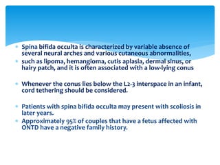  Spina bifida occulta is characterized by variable absence of
several neural arches and various cutaneous abnormalities,
 such as lipoma, hemangioma, cutis aplasia, dermal sinus, or
hairy patch, and it is often associated with a low-lying conus
 Whenever the conus lies below the L2-3 interspace in an infant,
cord tethering should be considered.
 Patients with spina bifida occulta may present with scoliosis in
later years.
 Approximately 95% of couples that have a fetus affected with
ONTD have a negative family history.
 
