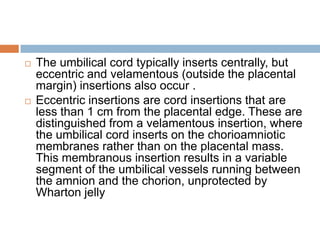    The umbilical cord typically inserts centrally, but
    eccentric and velamentous (outside the placental
    margin) insertions also occur .
   Eccentric insertions are cord insertions that are
    less than 1 cm from the placental edge. These are
    distinguished from a velamentous insertion, where
    the umbilical cord inserts on the chorioamniotic
    membranes rather than on the placental mass.
    This membranous insertion results in a variable
    segment of the umbilical vessels running between
    the amnion and the chorion, unprotected by
    Wharton jelly
 
