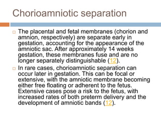 Chorioamniotic separation
   The placental and fetal membranes (chorion and
    amnion, respectively) are separate early in
    gestation, accounting for the appearance of the
    amniotic sac. After approximately 14 weeks
    gestation, these membranes fuse and are no
    longer separately distinguishable (12).
   In rare cases, chorioamniotic separation can
    occur later in gestation. This can be focal or
    extensive, with the amniotic membrane becoming
    either free floating or adherent to the fetus.
    Extensive cases pose a risk to the fetus, with
    increased rates of both preterm delivery and the
    development of amniotic bands (12).
 