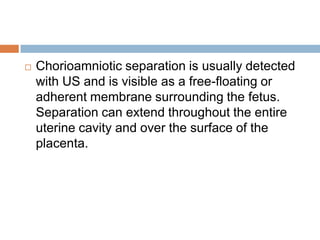    Chorioamniotic separation is usually detected
    with US and is visible as a free-floating or
    adherent membrane surrounding the fetus.
    Separation can extend throughout the entire
    uterine cavity and over the surface of the
    placenta.
 