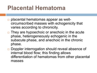 Placental Hematoma
   placental hematomas appear as well-
    circumscribed masses with echogenicity that
    varies according to chronicity.
   They are hypoechoic or anechoic in the acute
    phase, heterogeneously echogenic in the
    subacute phase, and anechoic in the chronic
    phase.
   Doppler interrogation should reveal absence of
    internal blood flow; this finding allows
    differentiation of hematomas from other placental
    masses
 