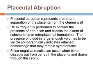 Placental Abruption
   Placental abruption represents premature
    separation of the placenta from the uterine wall
   US is frequently performed to confirm the
    presence of abruption and assess the extent of
    subchorionic or retroplacental hematoma . The
    presence of blood in large enough volumes to be
    visible sonographically indicates retained
    hemorrhage that may remain symptomatic.
   False-negative results can occur when blood
    dissects out from beneath the placenta and drains
    through the cervix.
 