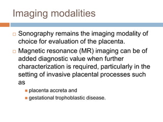 Imaging modalities
   Sonography remains the imaging modality of
    choice for evaluation of the placenta.
   Magnetic resonance (MR) imaging can be of
    added diagnostic value when further
    characterization is required, particularly in the
    setting of invasive placental processes such
    as
       placenta accreta and
       gestational trophoblastic disease.
 
