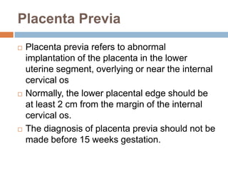 Placenta Previa
   Placenta previa refers to abnormal
    implantation of the placenta in the lower
    uterine segment, overlying or near the internal
    cervical os
   Normally, the lower placental edge should be
    at least 2 cm from the margin of the internal
    cervical os.
   The diagnosis of placenta previa should not be
    made before 15 weeks gestation.
 