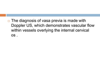    The diagnosis of vasa previa is made with
    Doppler US, which demonstrates vascular flow
    within vessels overlying the internal cervical
    os .
 