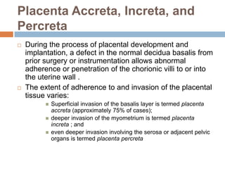Placenta Accreta, Increta, and
Percreta
   During the process of placental development and
    implantation, a defect in the normal decidua basalis from
    prior surgery or instrumentation allows abnormal
    adherence or penetration of the chorionic villi to or into
    the uterine wall .
   The extent of adherence to and invasion of the placental
    tissue varies:
             Superficial invasion of the basalis layer is termed placenta
              accreta (approximately 75% of cases);
             deeper invasion of the myometrium is termed placenta
              increta ; and
             even deeper invasion involving the serosa or adjacent pelvic
              organs is termed placenta percreta
 