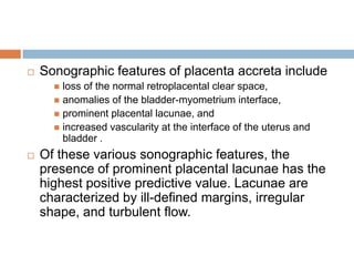    Sonographic features of placenta accreta include
       loss of the normal retroplacental clear space,
       anomalies of the bladder-myometrium interface,
       prominent placental lacunae, and
       increased vascularity at the interface of the uterus and
        bladder .
   Of these various sonographic features, the
    presence of prominent placental lacunae has the
    highest positive predictive value. Lacunae are
    characterized by ill-defined margins, irregular
    shape, and turbulent flow.
 
