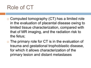 Role of CT
   Computed tomography (CT) has a limited role
    in the evaluation of placental disease owing to
    limited tissue characterization, compared with
    that of MR imaging, and the radiation risk to
    the fetus;
   The primary role for CT is in the evaluation of
    trauma and gestational trophoblastic disease,
    for which it allows characterization of the
    primary lesion and distant metastases
 