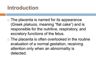 Introduction

   The placenta is named for its appearance
    (Greek plakuos, meaning “flat cake”) and is
    responsible for the nutritive, respiratory, and
    excretory functions of the fetus.
   The placenta is often overlooked in the routine
    evaluation of a normal gestation, receiving
    attention only when an abnormality is
    detected.
 