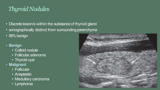 ThyroidNodules
• Discrete lesion/s within the substance of thyroid gland
• sonographically distinct from surroundingparenchyma
• 85%benign
• Benign
• Colloid nodule
• Follicular adenoma
• Thyroid cyst
• Malignant
• Follicular
• Anaplastic
• Medullary carcinoma
• Lymphoma
 