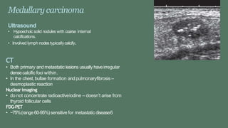 Medullary carcinoma
Ultrasound
• Hypoechoic solid nodules with coarse internal
calcifications.
• Involved lymph nodestypicallycalcify.
CT
• Both primary and metastatic lesions usually haveirregular
densecalcific foci within.
• In the chest, bullae formation and pulmonaryfibrosis –
desmoplastic reaction
Nuclearimaging
• do not concentrate radioactiveiodine – doesn’t arise from
thyroid follicular cells
FDG-PET
• ~75%(range60-95%)sensitive for metastatic disease6
 
