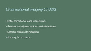 Crosssectional imaging CT/MRI
• Better delineation of lesion withinthyroid.
• Extension into adjacent neck and mediastinaltissues.
• Detection lymph nodalmetastasis
• Follow up for recurrence
 