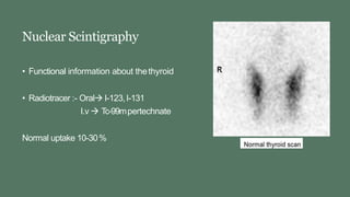 Nuclear Scintigraphy
• Functional information about thethyroid
• Radiotracer :- Oral I-123,I-131
I.v  Tc-99mpertechnate
Normal uptake 10-30%
 