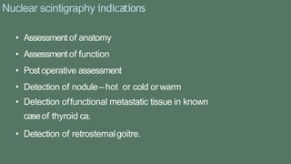 Nuclear scintigraphy indications
• Assessment of anatomy
• Assessment of function
• Postoperative assessment
• Detection of nodule– hot or cold orwarm
• Detection offunctional metastatic tissue in known
caseof thyroid ca.
• Detection of retrosternalgoitre.
 