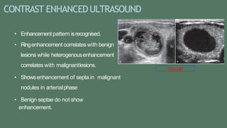 CONTRAST ENHANCEDULTRASOUND
• Enhancement pattern isrecognised.
• Ringenhancement correlates with benign
lesions while heterogenousenhancement
correlates with malignantlesions.
• Showsenhancement of septa in malignant
nodules in arterialphase
• Benign septae do not show
enhancement.
COLLOID
 