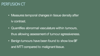 PERFUSION CT
• Measures temporal changesin tissue density after
iv contrast.
• Quantifies abnormal vasculature within tumours,
thus allowing assessment of tumouragressiveness.
• Benign tumours havebeen found to show lowBF
and MTTcompared to malignanttissue.
 