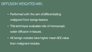 DIFFUSION WEIGHTEDMRI:
• Performed with the aim ofdifferentiating
malignant from benignlesions.
• This technique evaluates rate of microscopic
water diffusion in tissues.
• All benign nodules havehigher meanADCvalue
than malignant nodules.
 