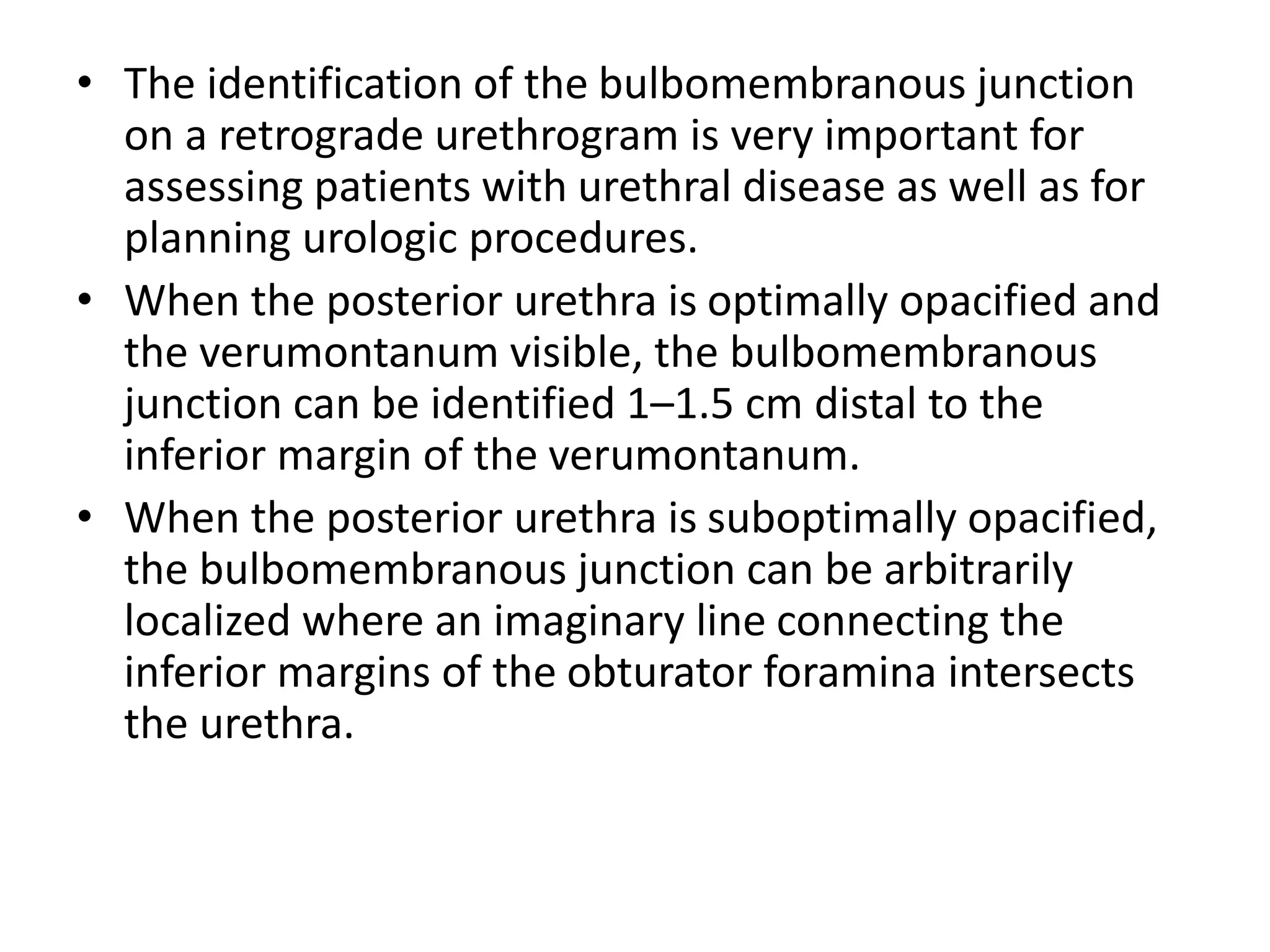• The identification of the bulbomembranous junction
on a retrograde urethrogram is very important for
assessing patients with urethral disease as well as for
planning urologic procedures.
• When the posterior urethra is optimally opacified and
the verumontanum visible, the bulbomembranous
junction can be identified 1–1.5 cm distal to the
inferior margin of the verumontanum.
• When the posterior urethra is suboptimally opacified,
the bulbomembranous junction can be arbitrarily
localized where an imaginary line connecting the
inferior margins of the obturator foramina intersects
the urethra.
 