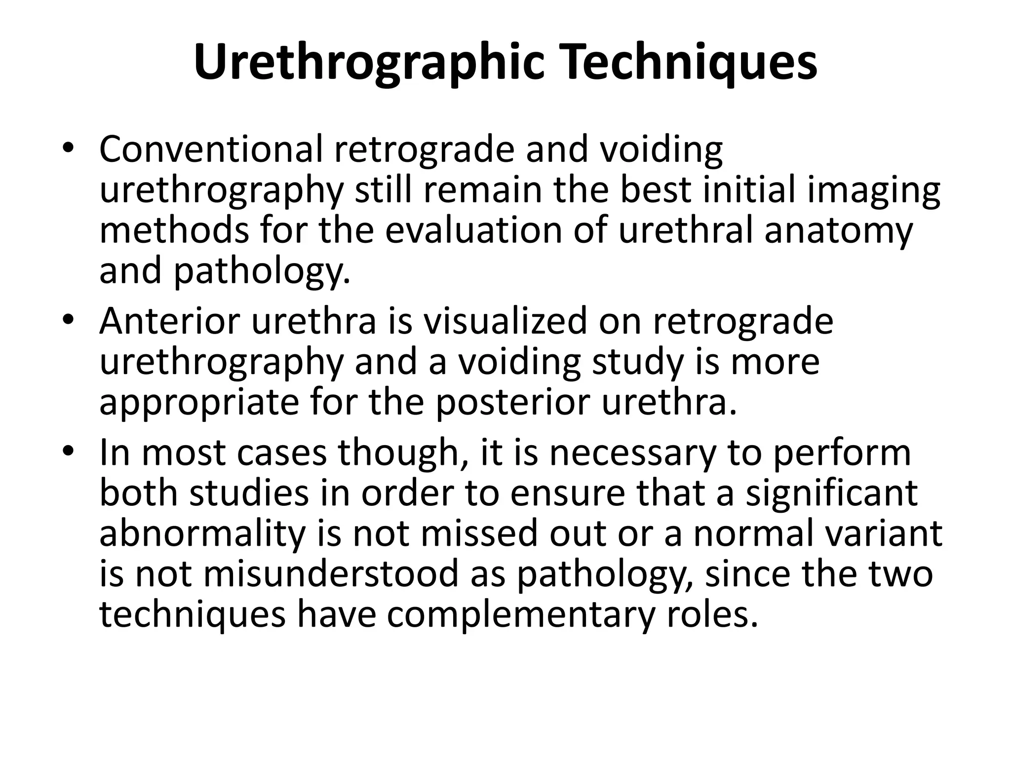 Urethrographic Techniques
• Conventional retrograde and voiding
urethrography still remain the best initial imaging
methods for the evaluation of urethral anatomy
and pathology.
• Anterior urethra is visualized on retrograde
urethrography and a voiding study is more
appropriate for the posterior urethra.
• In most cases though, it is necessary to perform
both studies in order to ensure that a significant
abnormality is not missed out or a normal variant
is not misunderstood as pathology, since the two
techniques have complementary roles.
 