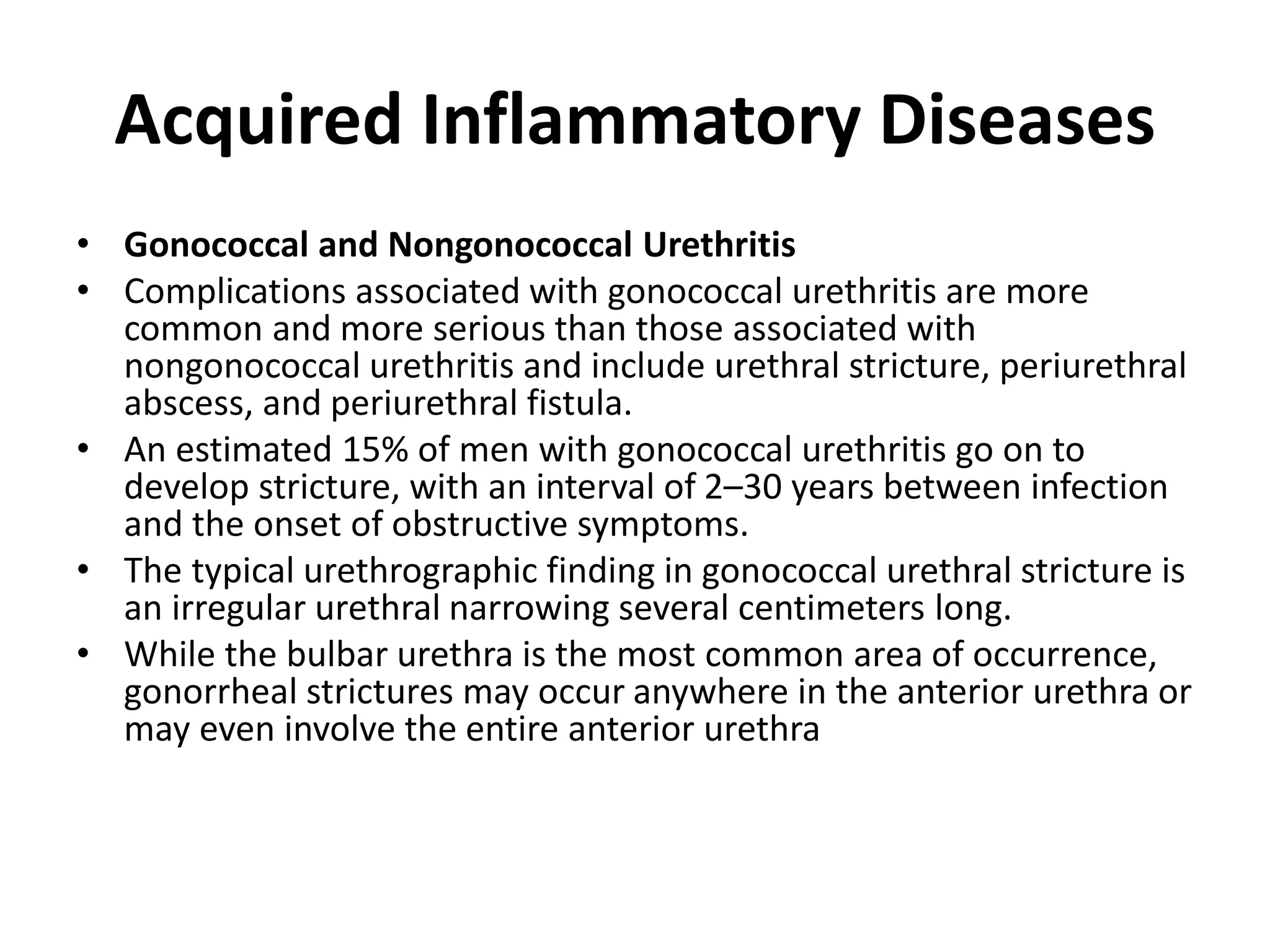 Acquired Inflammatory Diseases
• Gonococcal and Nongonococcal Urethritis
• Complications associated with gonococcal urethritis are more
common and more serious than those associated with
nongonococcal urethritis and include urethral stricture, periurethral
abscess, and periurethral fistula.
• An estimated 15% of men with gonococcal urethritis go on to
develop stricture, with an interval of 2–30 years between infection
and the onset of obstructive symptoms.
• The typical urethrographic finding in gonococcal urethral stricture is
an irregular urethral narrowing several centimeters long.
• While the bulbar urethra is the most common area of occurrence,
gonorrheal strictures may occur anywhere in the anterior urethra or
may even involve the entire anterior urethra
 