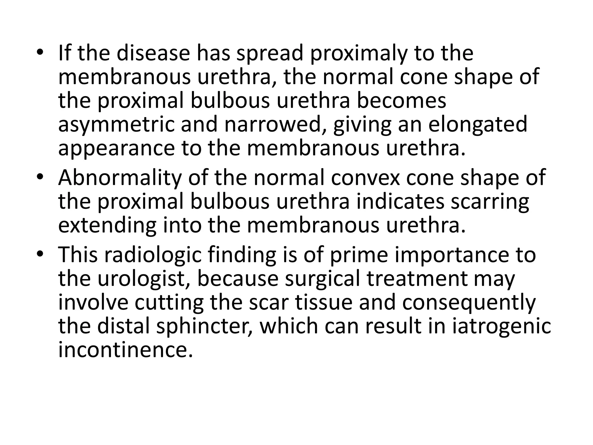 • If the disease has spread proximaly to the
membranous urethra, the normal cone shape of
the proximal bulbous urethra becomes
asymmetric and narrowed, giving an elongated
appearance to the membranous urethra.
• Abnormality of the normal convex cone shape of
the proximal bulbous urethra indicates scarring
extending into the membranous urethra.
• This radiologic finding is of prime importance to
the urologist, because surgical treatment may
involve cutting the scar tissue and consequently
the distal sphincter, which can result in iatrogenic
incontinence.
 