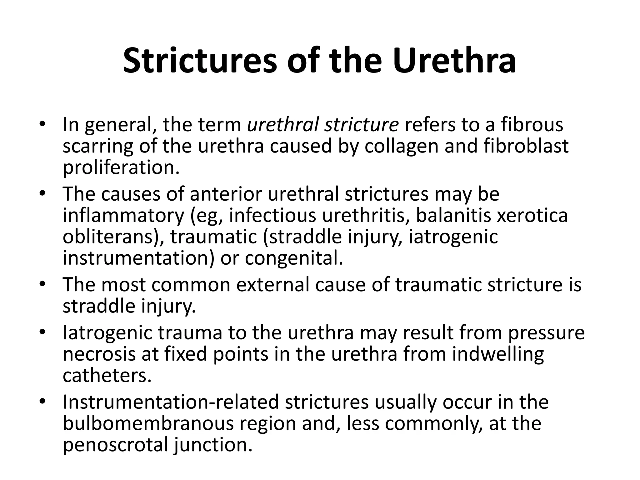 Strictures of the Urethra
• In general, the term urethral stricture refers to a fibrous
scarring of the urethra caused by collagen and fibroblast
proliferation.
• The causes of anterior urethral strictures may be
inflammatory (eg, infectious urethritis, balanitis xerotica
obliterans), traumatic (straddle injury, iatrogenic
instrumentation) or congenital.
• The most common external cause of traumatic stricture is
straddle injury.
• Iatrogenic trauma to the urethra may result from pressure
necrosis at fixed points in the urethra from indwelling
catheters.
• Instrumentation-related strictures usually occur in the
bulbomembranous region and, less commonly, at the
penoscrotal junction.
 